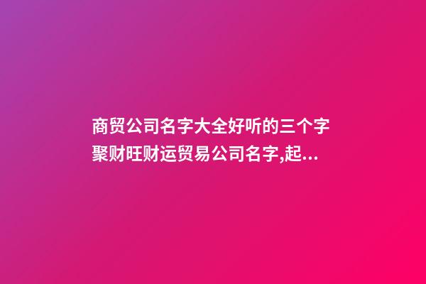 商贸公司名字大全好听的三个字 聚财旺财运贸易公司名字,起名之家